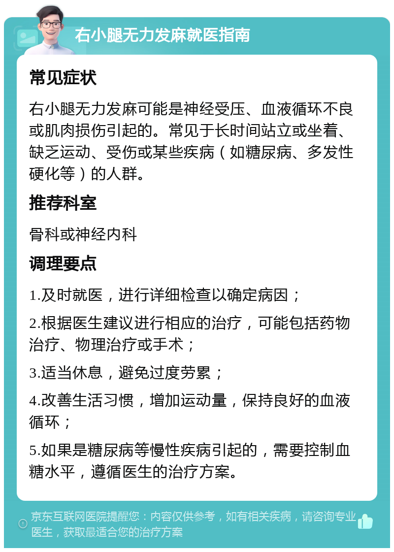 右小腿无力发麻就医指南 常见症状 右小腿无力发麻可能是神经受压、血液循环不良或肌肉损伤引起的。常见于长时间站立或坐着、缺乏运动、受伤或某些疾病（如糖尿病、多发性硬化等）的人群。 推荐科室 骨科或神经内科 调理要点 1.及时就医，进行详细检查以确定病因； 2.根据医生建议进行相应的治疗，可能包括药物治疗、物理治疗或手术； 3.适当休息，避免过度劳累； 4.改善生活习惯，增加运动量，保持良好的血液循环； 5.如果是糖尿病等慢性疾病引起的，需要控制血糖水平，遵循医生的治疗方案。