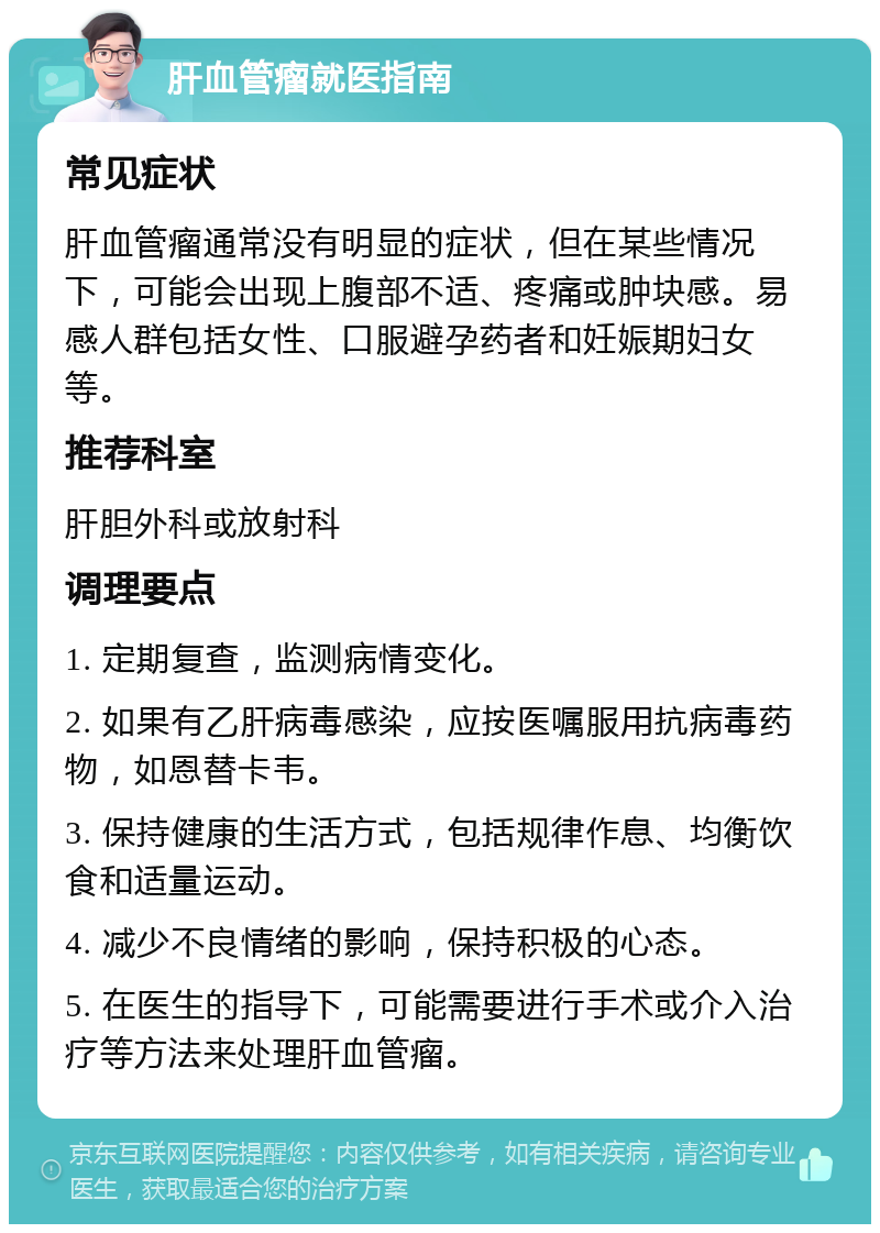 肝血管瘤就医指南 常见症状 肝血管瘤通常没有明显的症状，但在某些情况下，可能会出现上腹部不适、疼痛或肿块感。易感人群包括女性、口服避孕药者和妊娠期妇女等。 推荐科室 肝胆外科或放射科 调理要点 1. 定期复查，监测病情变化。 2. 如果有乙肝病毒感染，应按医嘱服用抗病毒药物，如恩替卡韦。 3. 保持健康的生活方式，包括规律作息、均衡饮食和适量运动。 4. 减少不良情绪的影响，保持积极的心态。 5. 在医生的指导下，可能需要进行手术或介入治疗等方法来处理肝血管瘤。