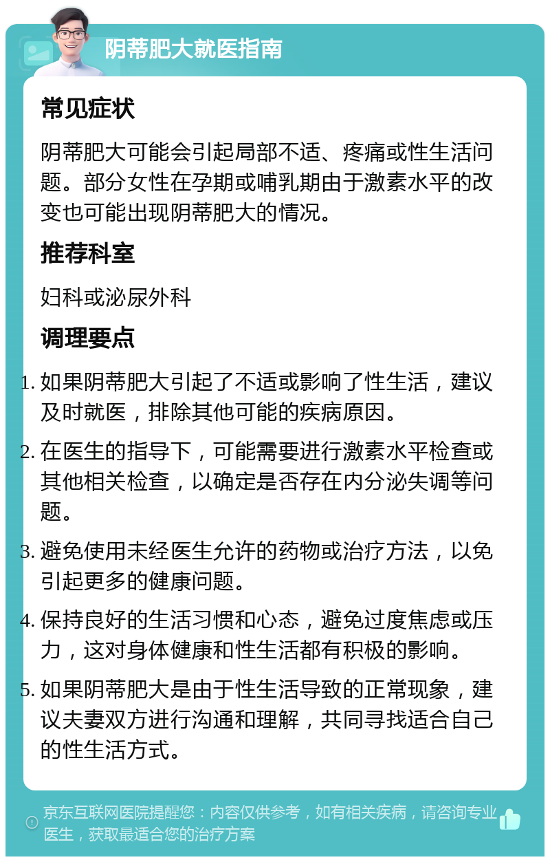 阴蒂肥大就医指南 常见症状 阴蒂肥大可能会引起局部不适、疼痛或性生活问题。部分女性在孕期或哺乳期由于激素水平的改变也可能出现阴蒂肥大的情况。 推荐科室 妇科或泌尿外科 调理要点 如果阴蒂肥大引起了不适或影响了性生活，建议及时就医，排除其他可能的疾病原因。 在医生的指导下，可能需要进行激素水平检查或其他相关检查，以确定是否存在内分泌失调等问题。 避免使用未经医生允许的药物或治疗方法，以免引起更多的健康问题。 保持良好的生活习惯和心态，避免过度焦虑或压力，这对身体健康和性生活都有积极的影响。 如果阴蒂肥大是由于性生活导致的正常现象，建议夫妻双方进行沟通和理解，共同寻找适合自己的性生活方式。