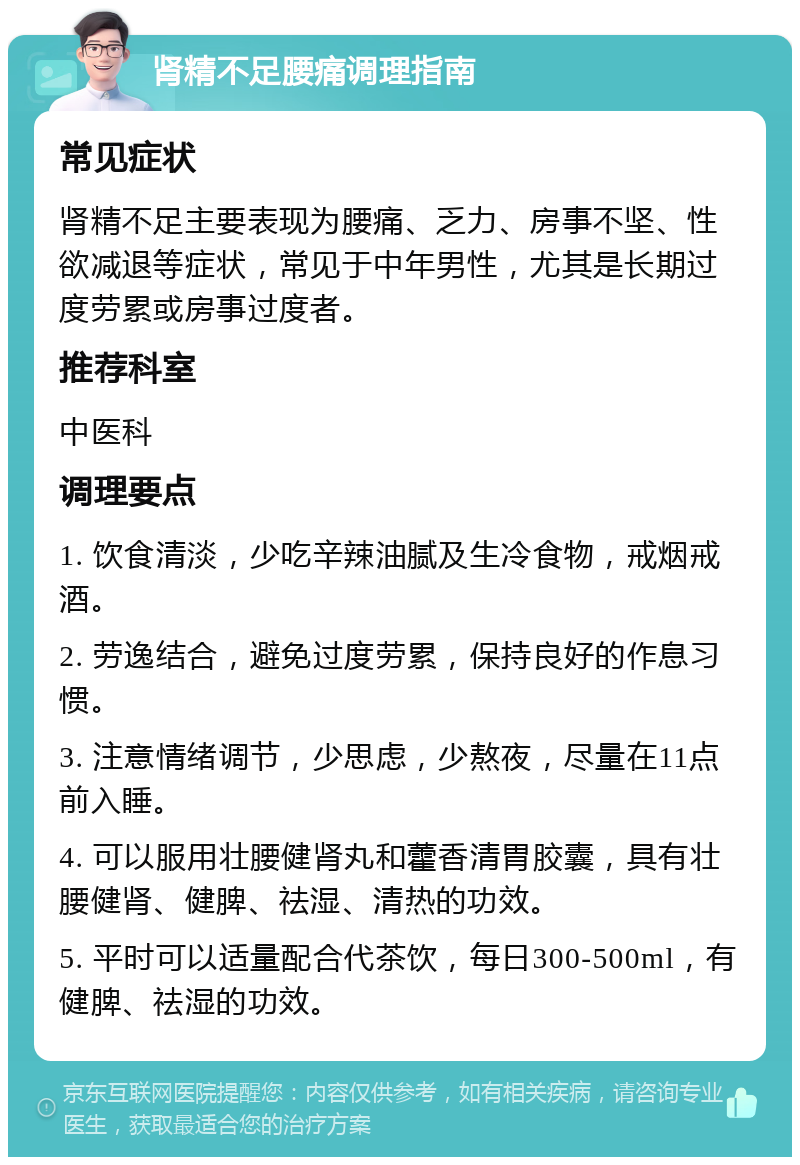 肾精不足腰痛调理指南 常见症状 肾精不足主要表现为腰痛、乏力、房事不坚、性欲减退等症状，常见于中年男性，尤其是长期过度劳累或房事过度者。 推荐科室 中医科 调理要点 1. 饮食清淡，少吃辛辣油腻及生冷食物，戒烟戒酒。 2. 劳逸结合，避免过度劳累，保持良好的作息习惯。 3. 注意情绪调节，少思虑，少熬夜，尽量在11点前入睡。 4. 可以服用壮腰健肾丸和藿香清胃胶囊，具有壮腰健肾、健脾、祛湿、清热的功效。 5. 平时可以适量配合代茶饮，每日300-500ml，有健脾、祛湿的功效。