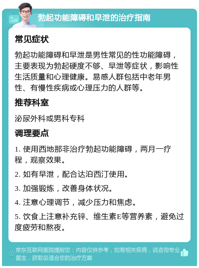 勃起功能障碍和早泄的治疗指南 常见症状 勃起功能障碍和早泄是男性常见的性功能障碍，主要表现为勃起硬度不够、早泄等症状，影响性生活质量和心理健康。易感人群包括中老年男性、有慢性疾病或心理压力的人群等。 推荐科室 泌尿外科或男科专科 调理要点 1. 使用西地那非治疗勃起功能障碍，两月一疗程，观察效果。 2. 如有早泄，配合达泊西汀使用。 3. 加强锻炼，改善身体状况。 4. 注意心理调节，减少压力和焦虑。 5. 饮食上注意补充锌、维生素E等营养素，避免过度疲劳和熬夜。