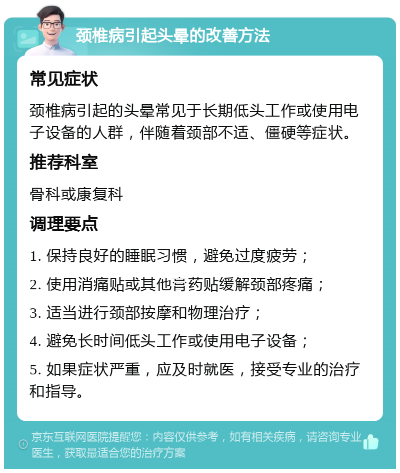 颈椎病引起头晕的改善方法 常见症状 颈椎病引起的头晕常见于长期低头工作或使用电子设备的人群，伴随着颈部不适、僵硬等症状。 推荐科室 骨科或康复科 调理要点 1. 保持良好的睡眠习惯，避免过度疲劳； 2. 使用消痛贴或其他膏药贴缓解颈部疼痛； 3. 适当进行颈部按摩和物理治疗； 4. 避免长时间低头工作或使用电子设备； 5. 如果症状严重，应及时就医，接受专业的治疗和指导。