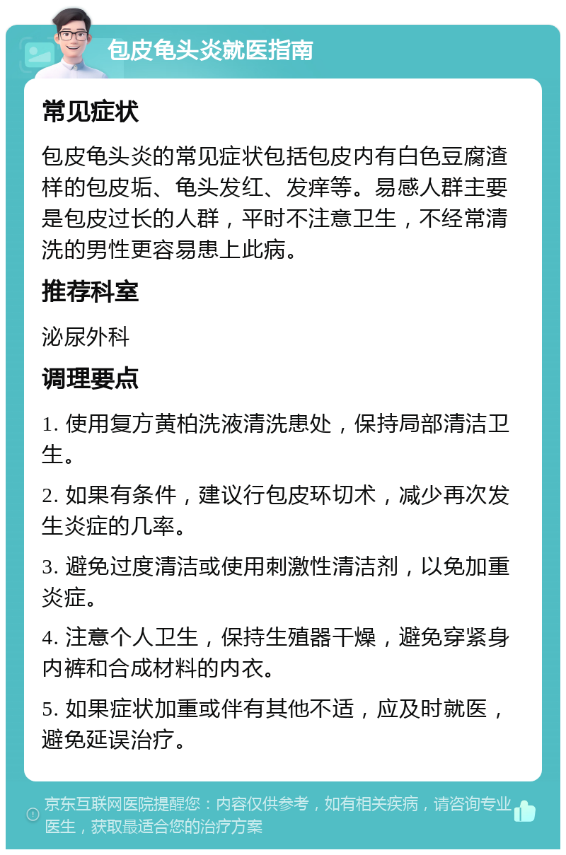 包皮龟头炎就医指南 常见症状 包皮龟头炎的常见症状包括包皮内有白色豆腐渣样的包皮垢、龟头发红、发痒等。易感人群主要是包皮过长的人群，平时不注意卫生，不经常清洗的男性更容易患上此病。 推荐科室 泌尿外科 调理要点 1. 使用复方黄柏洗液清洗患处，保持局部清洁卫生。 2. 如果有条件，建议行包皮环切术，减少再次发生炎症的几率。 3. 避免过度清洁或使用刺激性清洁剂，以免加重炎症。 4. 注意个人卫生，保持生殖器干燥，避免穿紧身内裤和合成材料的内衣。 5. 如果症状加重或伴有其他不适，应及时就医，避免延误治疗。