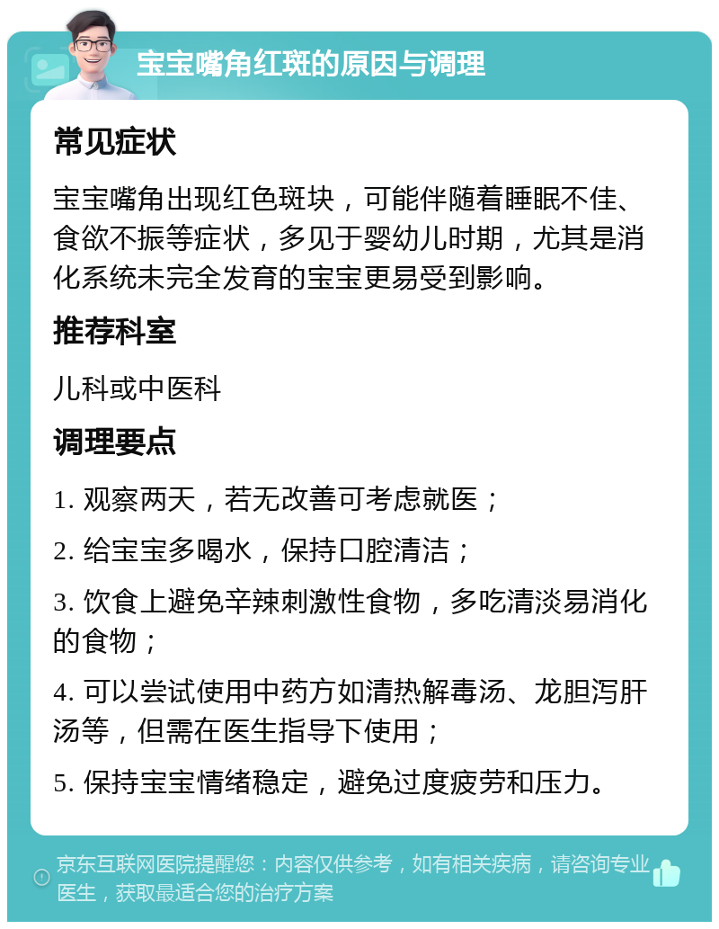 宝宝嘴角红斑的原因与调理 常见症状 宝宝嘴角出现红色斑块，可能伴随着睡眠不佳、食欲不振等症状，多见于婴幼儿时期，尤其是消化系统未完全发育的宝宝更易受到影响。 推荐科室 儿科或中医科 调理要点 1. 观察两天，若无改善可考虑就医； 2. 给宝宝多喝水，保持口腔清洁； 3. 饮食上避免辛辣刺激性食物，多吃清淡易消化的食物； 4. 可以尝试使用中药方如清热解毒汤、龙胆泻肝汤等，但需在医生指导下使用； 5. 保持宝宝情绪稳定，避免过度疲劳和压力。