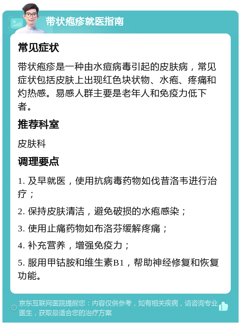 带状疱疹就医指南 常见症状 带状疱疹是一种由水痘病毒引起的皮肤病，常见症状包括皮肤上出现红色块状物、水疱、疼痛和灼热感。易感人群主要是老年人和免疫力低下者。 推荐科室 皮肤科 调理要点 1. 及早就医，使用抗病毒药物如伐昔洛韦进行治疗； 2. 保持皮肤清洁，避免破损的水疱感染； 3. 使用止痛药物如布洛芬缓解疼痛； 4. 补充营养，增强免疫力； 5. 服用甲钴胺和维生素B1，帮助神经修复和恢复功能。