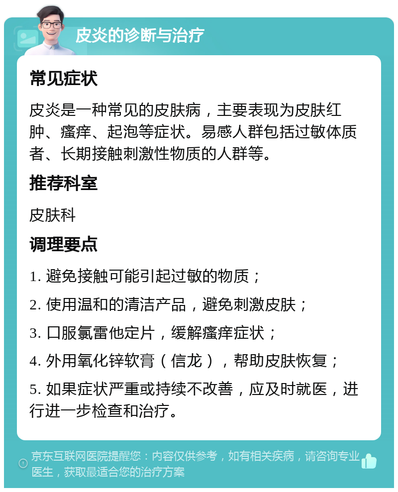 皮炎的诊断与治疗 常见症状 皮炎是一种常见的皮肤病，主要表现为皮肤红肿、瘙痒、起泡等症状。易感人群包括过敏体质者、长期接触刺激性物质的人群等。 推荐科室 皮肤科 调理要点 1. 避免接触可能引起过敏的物质； 2. 使用温和的清洁产品，避免刺激皮肤； 3. 口服氯雷他定片，缓解瘙痒症状； 4. 外用氧化锌软膏（信龙），帮助皮肤恢复； 5. 如果症状严重或持续不改善，应及时就医，进行进一步检查和治疗。