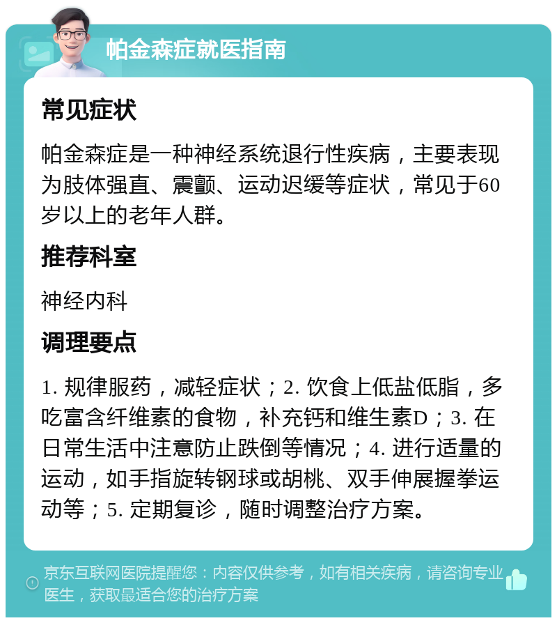 帕金森症就医指南 常见症状 帕金森症是一种神经系统退行性疾病，主要表现为肢体强直、震颤、运动迟缓等症状，常见于60岁以上的老年人群。 推荐科室 神经内科 调理要点 1. 规律服药，减轻症状；2. 饮食上低盐低脂，多吃富含纤维素的食物，补充钙和维生素D；3. 在日常生活中注意防止跌倒等情况；4. 进行适量的运动，如手指旋转钢球或胡桃、双手伸展握拳运动等；5. 定期复诊，随时调整治疗方案。