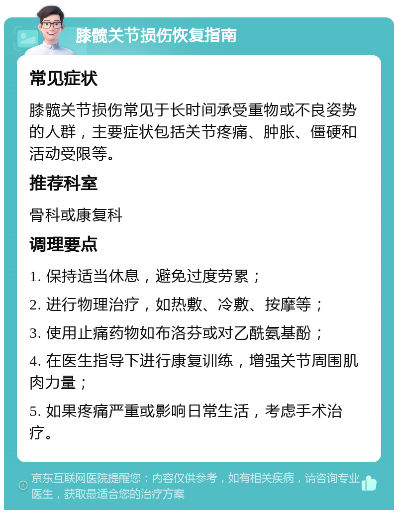 膝髋关节损伤恢复指南 常见症状 膝髋关节损伤常见于长时间承受重物或不良姿势的人群，主要症状包括关节疼痛、肿胀、僵硬和活动受限等。 推荐科室 骨科或康复科 调理要点 1. 保持适当休息，避免过度劳累； 2. 进行物理治疗，如热敷、冷敷、按摩等； 3. 使用止痛药物如布洛芬或对乙酰氨基酚； 4. 在医生指导下进行康复训练，增强关节周围肌肉力量； 5. 如果疼痛严重或影响日常生活，考虑手术治疗。