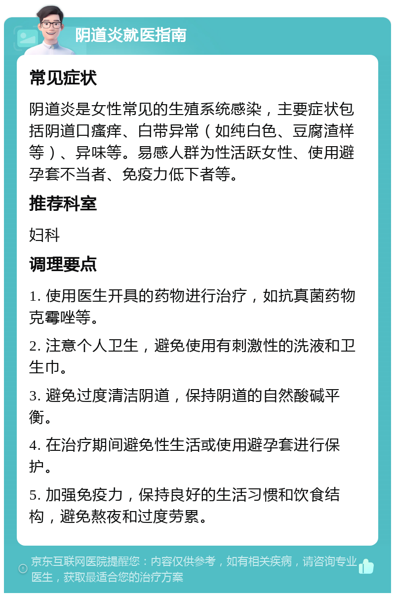 阴道炎就医指南 常见症状 阴道炎是女性常见的生殖系统感染，主要症状包括阴道口瘙痒、白带异常（如纯白色、豆腐渣样等）、异味等。易感人群为性活跃女性、使用避孕套不当者、免疫力低下者等。 推荐科室 妇科 调理要点 1. 使用医生开具的药物进行治疗，如抗真菌药物克霉唑等。 2. 注意个人卫生，避免使用有刺激性的洗液和卫生巾。 3. 避免过度清洁阴道，保持阴道的自然酸碱平衡。 4. 在治疗期间避免性生活或使用避孕套进行保护。 5. 加强免疫力，保持良好的生活习惯和饮食结构，避免熬夜和过度劳累。