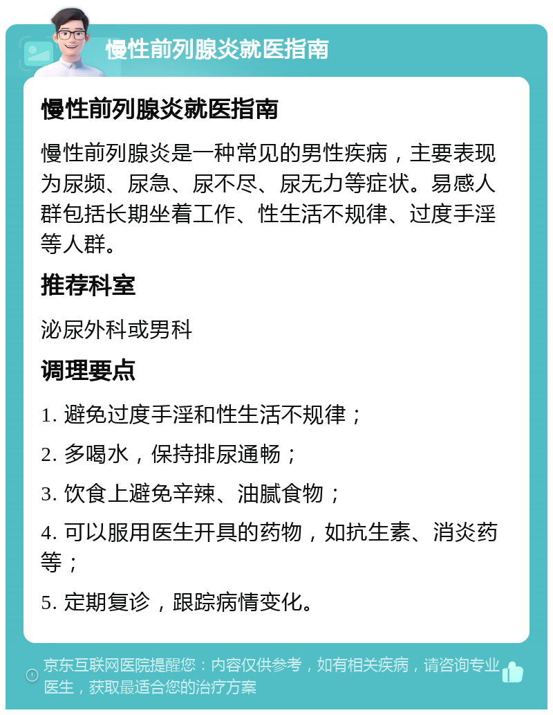 慢性前列腺炎就医指南 慢性前列腺炎就医指南 慢性前列腺炎是一种常见的男性疾病，主要表现为尿频、尿急、尿不尽、尿无力等症状。易感人群包括长期坐着工作、性生活不规律、过度手淫等人群。 推荐科室 泌尿外科或男科 调理要点 1. 避免过度手淫和性生活不规律； 2. 多喝水，保持排尿通畅； 3. 饮食上避免辛辣、油腻食物； 4. 可以服用医生开具的药物，如抗生素、消炎药等； 5. 定期复诊，跟踪病情变化。