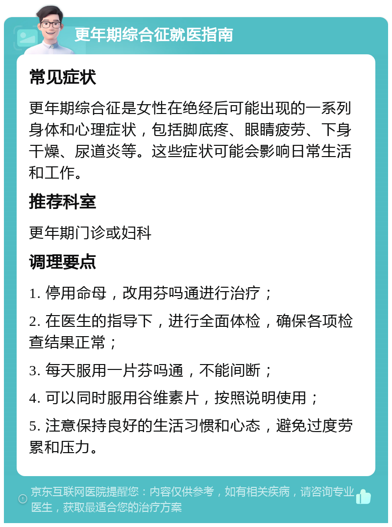 更年期综合征就医指南 常见症状 更年期综合征是女性在绝经后可能出现的一系列身体和心理症状，包括脚底疼、眼睛疲劳、下身干燥、尿道炎等。这些症状可能会影响日常生活和工作。 推荐科室 更年期门诊或妇科 调理要点 1. 停用命母，改用芬吗通进行治疗； 2. 在医生的指导下，进行全面体检，确保各项检查结果正常； 3. 每天服用一片芬吗通，不能间断； 4. 可以同时服用谷维素片，按照说明使用； 5. 注意保持良好的生活习惯和心态，避免过度劳累和压力。