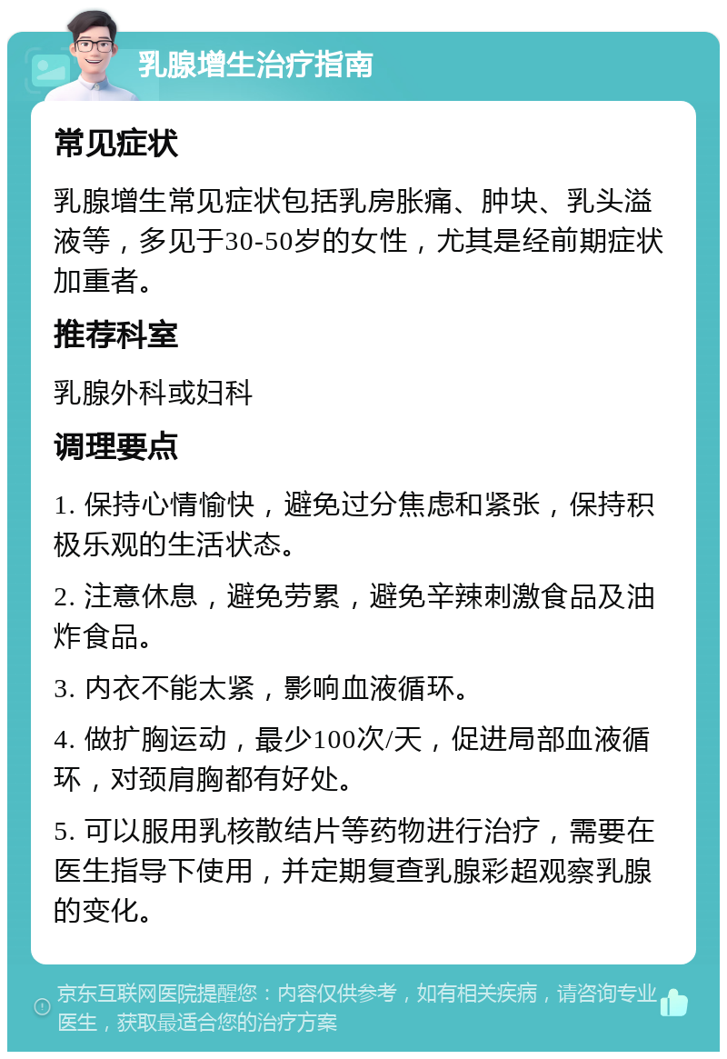 乳腺增生治疗指南 常见症状 乳腺增生常见症状包括乳房胀痛、肿块、乳头溢液等，多见于30-50岁的女性，尤其是经前期症状加重者。 推荐科室 乳腺外科或妇科 调理要点 1. 保持心情愉快，避免过分焦虑和紧张，保持积极乐观的生活状态。 2. 注意休息，避免劳累，避免辛辣刺激食品及油炸食品。 3. 内衣不能太紧，影响血液循环。 4. 做扩胸运动，最少100次/天，促进局部血液循环，对颈肩胸都有好处。 5. 可以服用乳核散结片等药物进行治疗，需要在医生指导下使用，并定期复查乳腺彩超观察乳腺的变化。