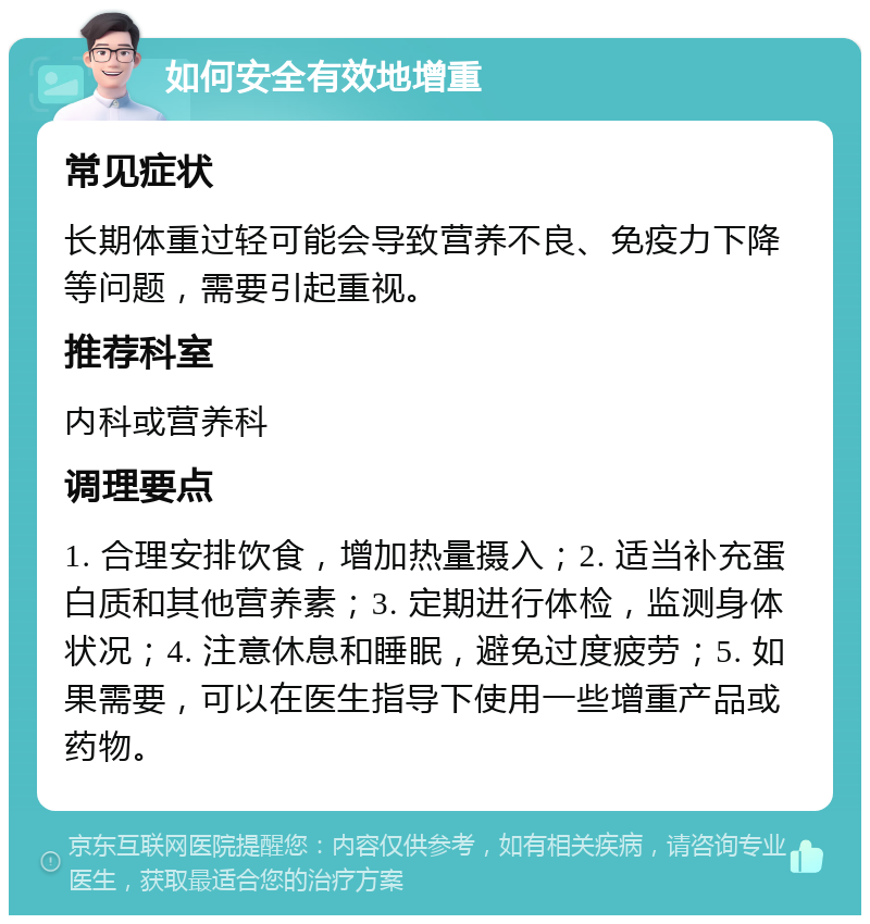 如何安全有效地增重 常见症状 长期体重过轻可能会导致营养不良、免疫力下降等问题，需要引起重视。 推荐科室 内科或营养科 调理要点 1. 合理安排饮食，增加热量摄入；2. 适当补充蛋白质和其他营养素；3. 定期进行体检，监测身体状况；4. 注意休息和睡眠，避免过度疲劳；5. 如果需要，可以在医生指导下使用一些增重产品或药物。