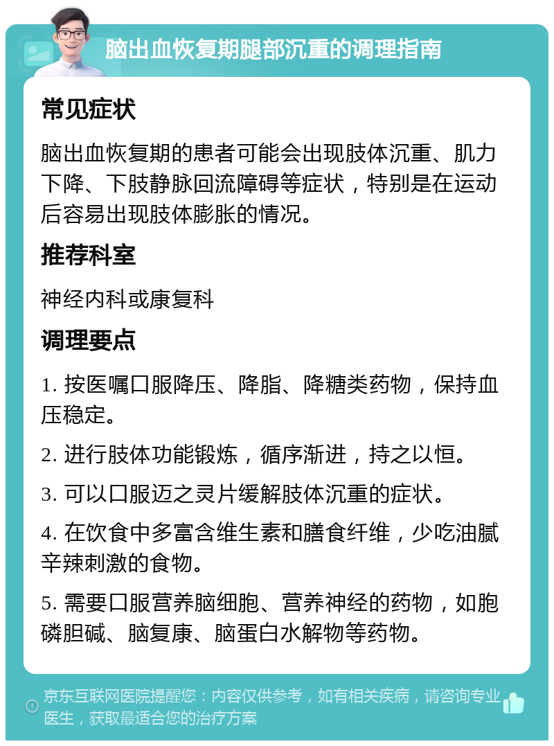 脑出血恢复期腿部沉重的调理指南 常见症状 脑出血恢复期的患者可能会出现肢体沉重、肌力下降、下肢静脉回流障碍等症状，特别是在运动后容易出现肢体膨胀的情况。 推荐科室 神经内科或康复科 调理要点 1. 按医嘱口服降压、降脂、降糖类药物，保持血压稳定。 2. 进行肢体功能锻炼，循序渐进，持之以恒。 3. 可以口服迈之灵片缓解肢体沉重的症状。 4. 在饮食中多富含维生素和膳食纤维，少吃油腻辛辣刺激的食物。 5. 需要口服营养脑细胞、营养神经的药物，如胞磷胆碱、脑复康、脑蛋白水解物等药物。