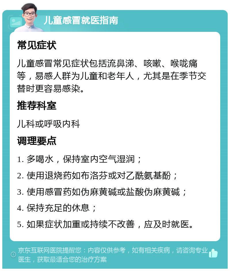 儿童感冒就医指南 常见症状 儿童感冒常见症状包括流鼻涕、咳嗽、喉咙痛等，易感人群为儿童和老年人，尤其是在季节交替时更容易感染。 推荐科室 儿科或呼吸内科 调理要点 1. 多喝水，保持室内空气湿润； 2. 使用退烧药如布洛芬或对乙酰氨基酚； 3. 使用感冒药如伪麻黄碱或盐酸伪麻黄碱； 4. 保持充足的休息； 5. 如果症状加重或持续不改善，应及时就医。