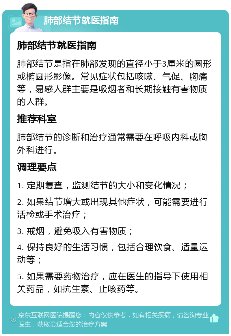 肺部结节就医指南 肺部结节就医指南 肺部结节是指在肺部发现的直径小于3厘米的圆形或椭圆形影像。常见症状包括咳嗽、气促、胸痛等，易感人群主要是吸烟者和长期接触有害物质的人群。 推荐科室 肺部结节的诊断和治疗通常需要在呼吸内科或胸外科进行。 调理要点 1. 定期复查，监测结节的大小和变化情况； 2. 如果结节增大或出现其他症状，可能需要进行活检或手术治疗； 3. 戒烟，避免吸入有害物质； 4. 保持良好的生活习惯，包括合理饮食、适量运动等； 5. 如果需要药物治疗，应在医生的指导下使用相关药品，如抗生素、止咳药等。