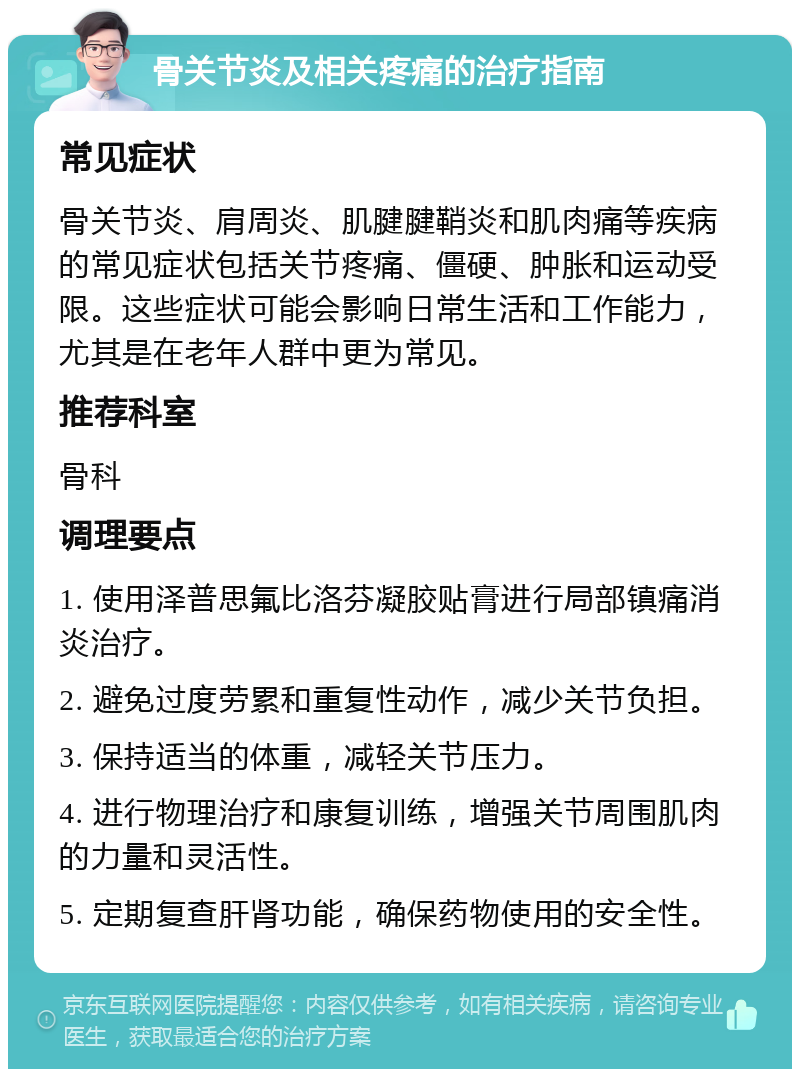 骨关节炎及相关疼痛的治疗指南 常见症状 骨关节炎、肩周炎、肌腱腱鞘炎和肌肉痛等疾病的常见症状包括关节疼痛、僵硬、肿胀和运动受限。这些症状可能会影响日常生活和工作能力，尤其是在老年人群中更为常见。 推荐科室 骨科 调理要点 1. 使用泽普思氟比洛芬凝胶贴膏进行局部镇痛消炎治疗。 2. 避免过度劳累和重复性动作，减少关节负担。 3. 保持适当的体重，减轻关节压力。 4. 进行物理治疗和康复训练，增强关节周围肌肉的力量和灵活性。 5. 定期复查肝肾功能，确保药物使用的安全性。