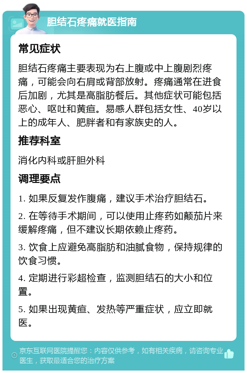 胆结石疼痛就医指南 常见症状 胆结石疼痛主要表现为右上腹或中上腹剧烈疼痛，可能会向右肩或背部放射。疼痛通常在进食后加剧，尤其是高脂肪餐后。其他症状可能包括恶心、呕吐和黄疸。易感人群包括女性、40岁以上的成年人、肥胖者和有家族史的人。 推荐科室 消化内科或肝胆外科 调理要点 1. 如果反复发作腹痛，建议手术治疗胆结石。 2. 在等待手术期间，可以使用止疼药如颠茄片来缓解疼痛，但不建议长期依赖止疼药。 3. 饮食上应避免高脂肪和油腻食物，保持规律的饮食习惯。 4. 定期进行彩超检查，监测胆结石的大小和位置。 5. 如果出现黄疸、发热等严重症状，应立即就医。