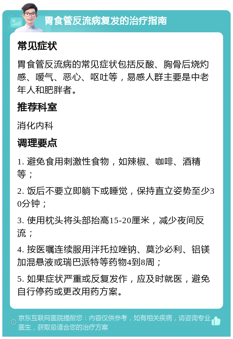 胃食管反流病复发的治疗指南 常见症状 胃食管反流病的常见症状包括反酸、胸骨后烧灼感、嗳气、恶心、呕吐等，易感人群主要是中老年人和肥胖者。 推荐科室 消化内科 调理要点 1. 避免食用刺激性食物，如辣椒、咖啡、酒精等； 2. 饭后不要立即躺下或睡觉，保持直立姿势至少30分钟； 3. 使用枕头将头部抬高15-20厘米，减少夜间反流； 4. 按医嘱连续服用泮托拉唑钠、莫沙必利、铝镁加混悬液或瑞巴派特等药物4到8周； 5. 如果症状严重或反复发作，应及时就医，避免自行停药或更改用药方案。