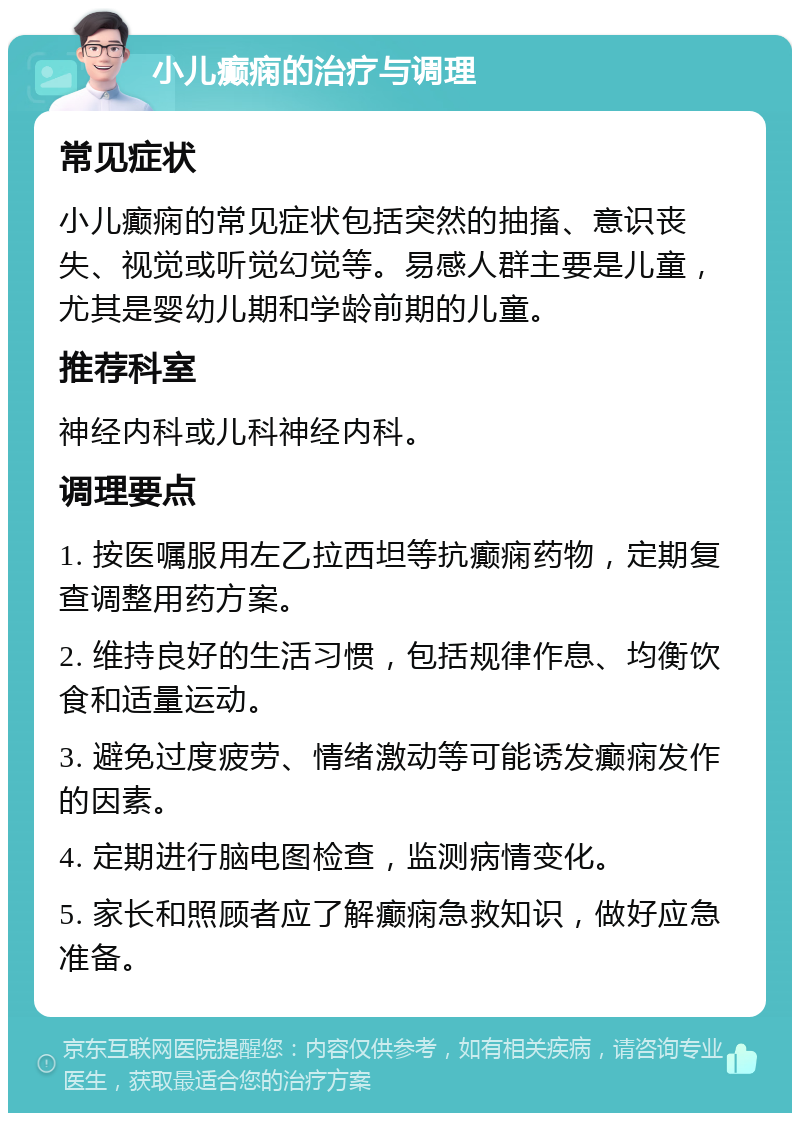 小儿癫痫的治疗与调理 常见症状 小儿癫痫的常见症状包括突然的抽搐、意识丧失、视觉或听觉幻觉等。易感人群主要是儿童，尤其是婴幼儿期和学龄前期的儿童。 推荐科室 神经内科或儿科神经内科。 调理要点 1. 按医嘱服用左乙拉西坦等抗癫痫药物，定期复查调整用药方案。 2. 维持良好的生活习惯，包括规律作息、均衡饮食和适量运动。 3. 避免过度疲劳、情绪激动等可能诱发癫痫发作的因素。 4. 定期进行脑电图检查，监测病情变化。 5. 家长和照顾者应了解癫痫急救知识，做好应急准备。