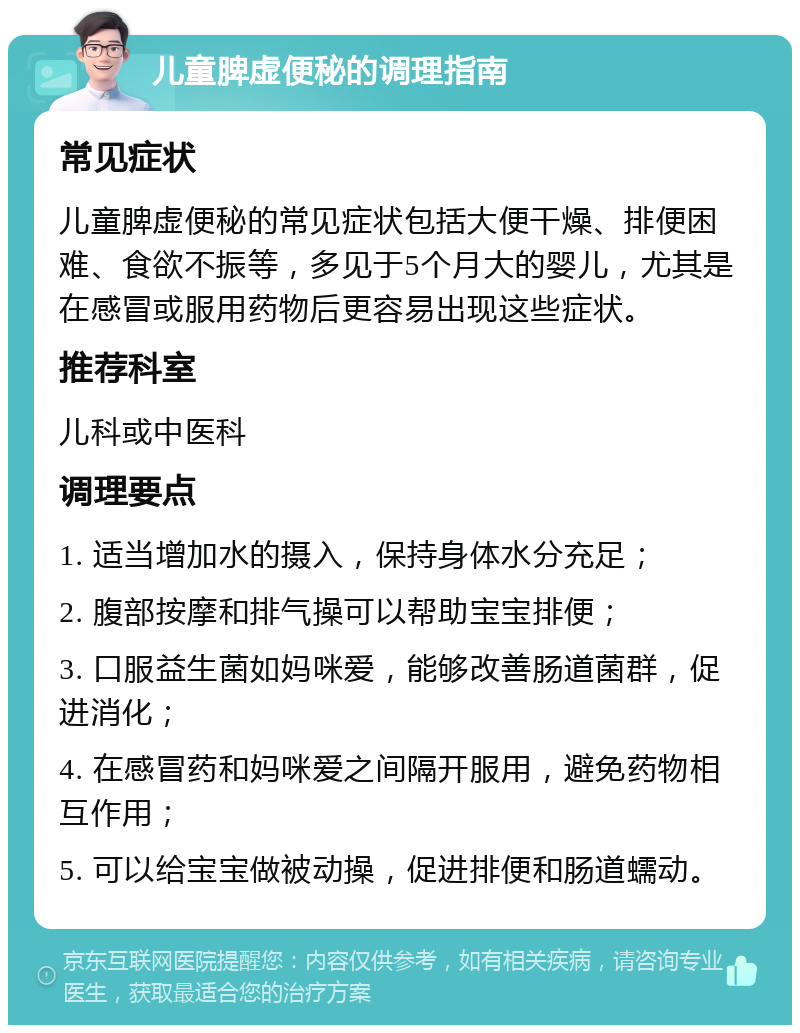 儿童脾虚便秘的调理指南 常见症状 儿童脾虚便秘的常见症状包括大便干燥、排便困难、食欲不振等，多见于5个月大的婴儿，尤其是在感冒或服用药物后更容易出现这些症状。 推荐科室 儿科或中医科 调理要点 1. 适当增加水的摄入，保持身体水分充足； 2. 腹部按摩和排气操可以帮助宝宝排便； 3. 口服益生菌如妈咪爱，能够改善肠道菌群，促进消化； 4. 在感冒药和妈咪爱之间隔开服用，避免药物相互作用； 5. 可以给宝宝做被动操，促进排便和肠道蠕动。