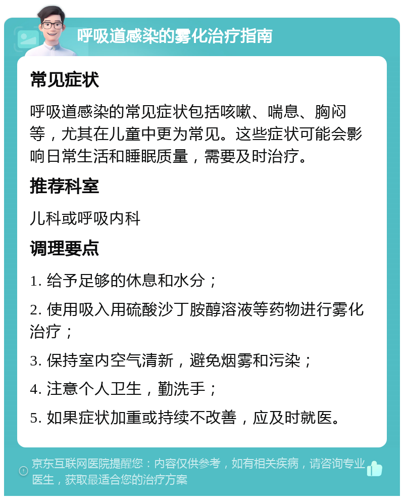 呼吸道感染的雾化治疗指南 常见症状 呼吸道感染的常见症状包括咳嗽、喘息、胸闷等，尤其在儿童中更为常见。这些症状可能会影响日常生活和睡眠质量，需要及时治疗。 推荐科室 儿科或呼吸内科 调理要点 1. 给予足够的休息和水分； 2. 使用吸入用硫酸沙丁胺醇溶液等药物进行雾化治疗； 3. 保持室内空气清新，避免烟雾和污染； 4. 注意个人卫生，勤洗手； 5. 如果症状加重或持续不改善，应及时就医。