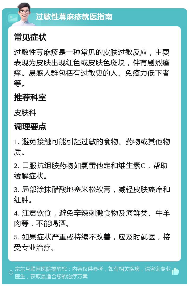 过敏性荨麻疹就医指南 常见症状 过敏性荨麻疹是一种常见的皮肤过敏反应，主要表现为皮肤出现红色或皮肤色斑块，伴有剧烈瘙痒。易感人群包括有过敏史的人、免疫力低下者等。 推荐科室 皮肤科 调理要点 1. 避免接触可能引起过敏的食物、药物或其他物质。 2. 口服抗组胺药物如氯雷他定和维生素C，帮助缓解症状。 3. 局部涂抹醋酸地塞米松软膏，减轻皮肤瘙痒和红肿。 4. 注意饮食，避免辛辣刺激食物及海鲜类、牛羊肉等，不能喝酒。 5. 如果症状严重或持续不改善，应及时就医，接受专业治疗。