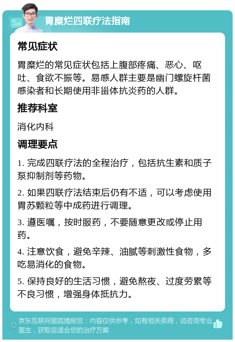 胃糜烂四联疗法指南 常见症状 胃糜烂的常见症状包括上腹部疼痛、恶心、呕吐、食欲不振等。易感人群主要是幽门螺旋杆菌感染者和长期使用非甾体抗炎药的人群。 推荐科室 消化内科 调理要点 1. 完成四联疗法的全程治疗，包括抗生素和质子泵抑制剂等药物。 2. 如果四联疗法结束后仍有不适，可以考虑使用胃苏颗粒等中成药进行调理。 3. 遵医嘱，按时服药，不要随意更改或停止用药。 4. 注意饮食，避免辛辣、油腻等刺激性食物，多吃易消化的食物。 5. 保持良好的生活习惯，避免熬夜、过度劳累等不良习惯，增强身体抵抗力。