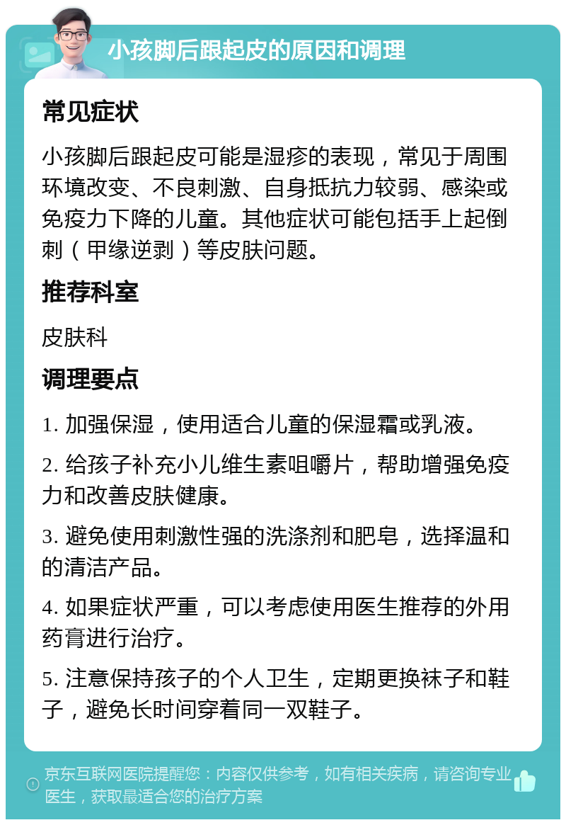 小孩脚后跟起皮的原因和调理 常见症状 小孩脚后跟起皮可能是湿疹的表现，常见于周围环境改变、不良刺激、自身抵抗力较弱、感染或免疫力下降的儿童。其他症状可能包括手上起倒刺（甲缘逆剥）等皮肤问题。 推荐科室 皮肤科 调理要点 1. 加强保湿，使用适合儿童的保湿霜或乳液。 2. 给孩子补充小儿维生素咀嚼片，帮助增强免疫力和改善皮肤健康。 3. 避免使用刺激性强的洗涤剂和肥皂，选择温和的清洁产品。 4. 如果症状严重，可以考虑使用医生推荐的外用药膏进行治疗。 5. 注意保持孩子的个人卫生，定期更换袜子和鞋子，避免长时间穿着同一双鞋子。