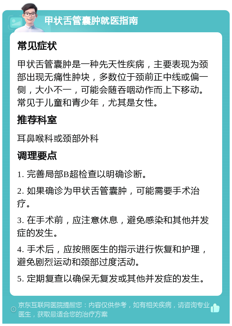 甲状舌管囊肿就医指南 常见症状 甲状舌管囊肿是一种先天性疾病，主要表现为颈部出现无痛性肿块，多数位于颈前正中线或偏一侧，大小不一，可能会随吞咽动作而上下移动。常见于儿童和青少年，尤其是女性。 推荐科室 耳鼻喉科或颈部外科 调理要点 1. 完善局部B超检查以明确诊断。 2. 如果确诊为甲状舌管囊肿，可能需要手术治疗。 3. 在手术前，应注意休息，避免感染和其他并发症的发生。 4. 手术后，应按照医生的指示进行恢复和护理，避免剧烈运动和颈部过度活动。 5. 定期复查以确保无复发或其他并发症的发生。