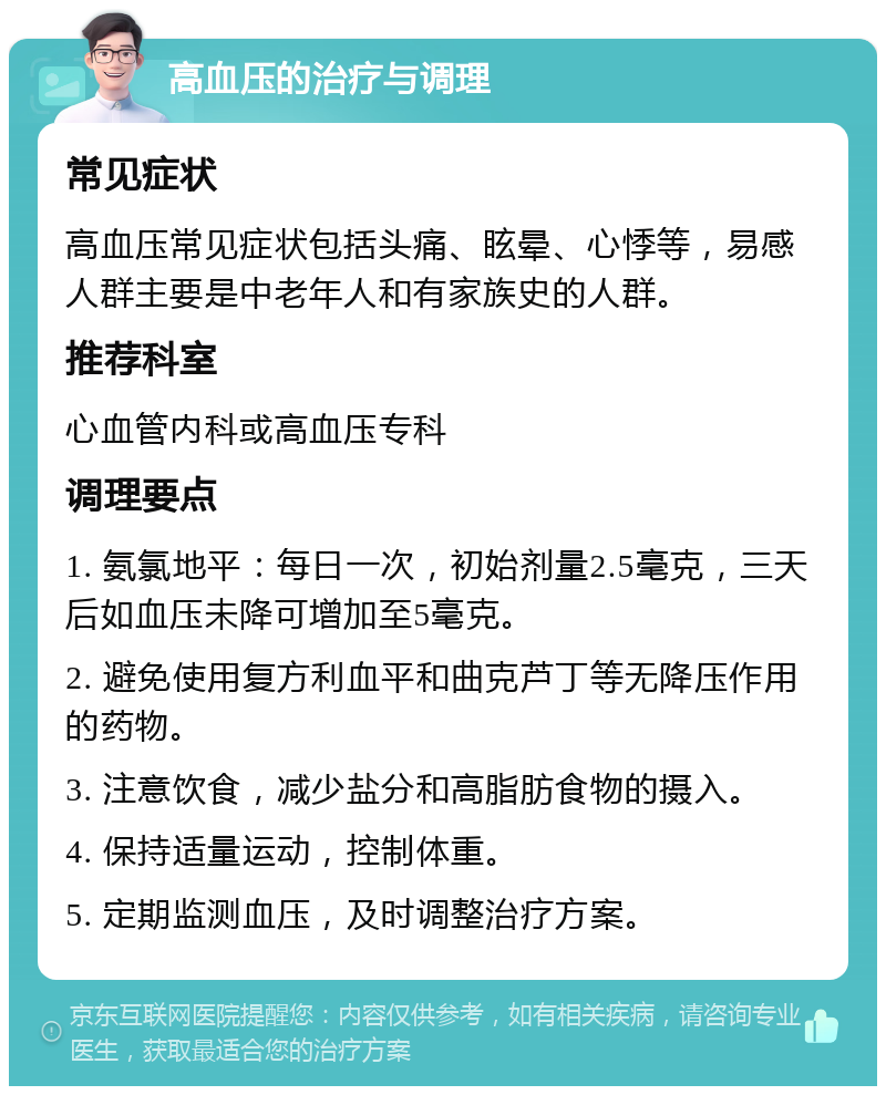 高血压的治疗与调理 常见症状 高血压常见症状包括头痛、眩晕、心悸等，易感人群主要是中老年人和有家族史的人群。 推荐科室 心血管内科或高血压专科 调理要点 1. 氨氯地平：每日一次，初始剂量2.5毫克，三天后如血压未降可增加至5毫克。 2. 避免使用复方利血平和曲克芦丁等无降压作用的药物。 3. 注意饮食，减少盐分和高脂肪食物的摄入。 4. 保持适量运动，控制体重。 5. 定期监测血压，及时调整治疗方案。