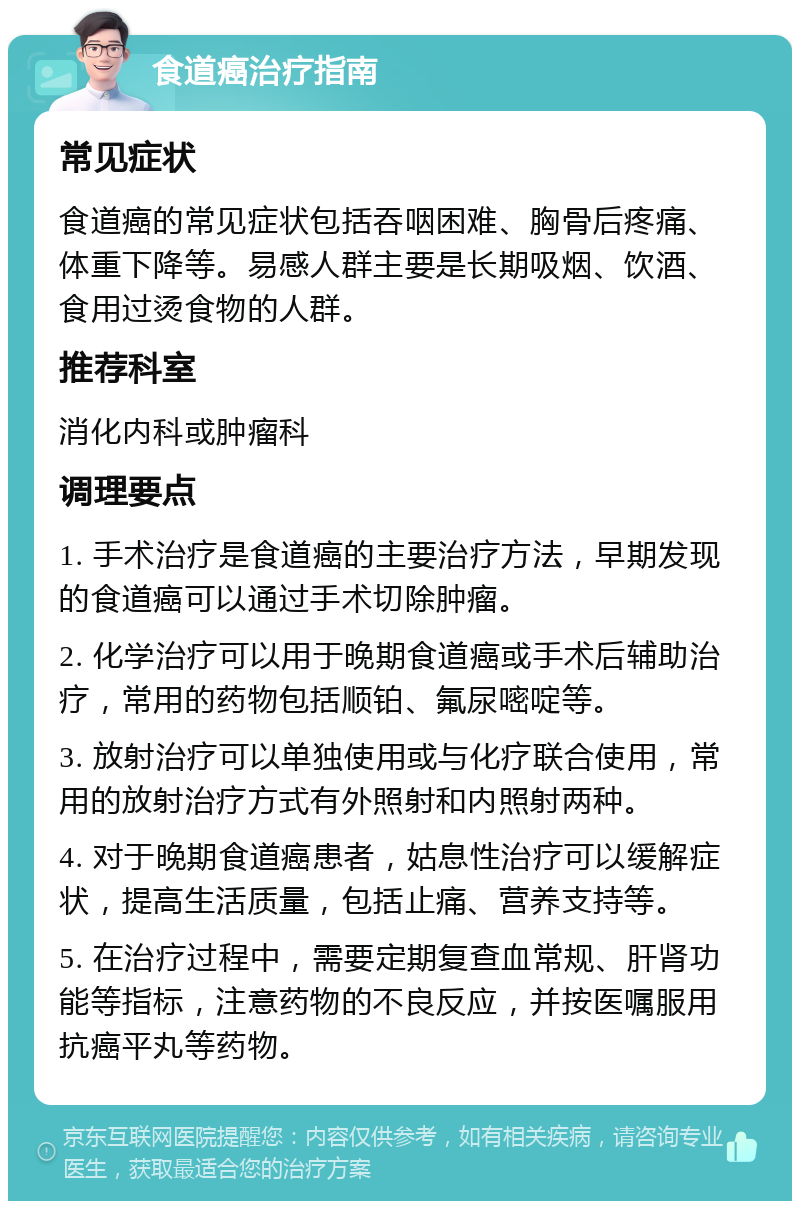 食道癌治疗指南 常见症状 食道癌的常见症状包括吞咽困难、胸骨后疼痛、体重下降等。易感人群主要是长期吸烟、饮酒、食用过烫食物的人群。 推荐科室 消化内科或肿瘤科 调理要点 1. 手术治疗是食道癌的主要治疗方法，早期发现的食道癌可以通过手术切除肿瘤。 2. 化学治疗可以用于晚期食道癌或手术后辅助治疗，常用的药物包括顺铂、氟尿嘧啶等。 3. 放射治疗可以单独使用或与化疗联合使用，常用的放射治疗方式有外照射和内照射两种。 4. 对于晚期食道癌患者，姑息性治疗可以缓解症状，提高生活质量，包括止痛、营养支持等。 5. 在治疗过程中，需要定期复查血常规、肝肾功能等指标，注意药物的不良反应，并按医嘱服用抗癌平丸等药物。