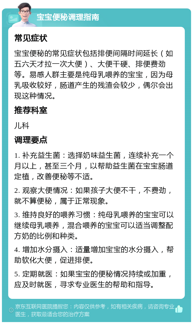 宝宝便秘调理指南 常见症状 宝宝便秘的常见症状包括排便间隔时间延长（如五六天才拉一次大便）、大便干硬、排便费劲等。易感人群主要是纯母乳喂养的宝宝，因为母乳吸收较好，肠道产生的残渣会较少，偶尔会出现这种情况。 推荐科室 儿科 调理要点 1. 补充益生菌：选择奶味益生菌，连续补充一个月以上，甚至三个月，以帮助益生菌在宝宝肠道定植，改善便秘等不适。 2. 观察大便情况：如果孩子大便不干，不费劲，就不算便秘，属于正常现象。 3. 维持良好的喂养习惯：纯母乳喂养的宝宝可以继续母乳喂养，混合喂养的宝宝可以适当调整配方奶的比例和种类。 4. 增加水分摄入：适量增加宝宝的水分摄入，帮助软化大便，促进排便。 5. 定期就医：如果宝宝的便秘情况持续或加重，应及时就医，寻求专业医生的帮助和指导。