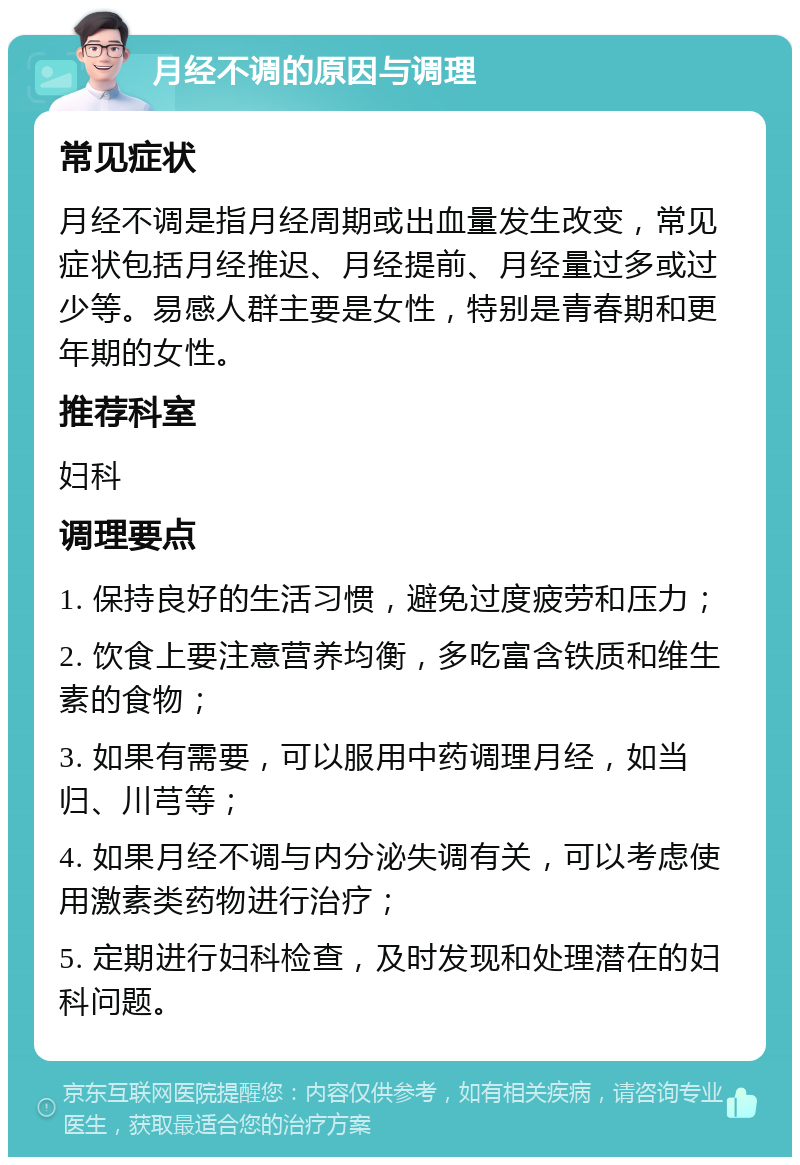 月经不调的原因与调理 常见症状 月经不调是指月经周期或出血量发生改变，常见症状包括月经推迟、月经提前、月经量过多或过少等。易感人群主要是女性，特别是青春期和更年期的女性。 推荐科室 妇科 调理要点 1. 保持良好的生活习惯，避免过度疲劳和压力； 2. 饮食上要注意营养均衡，多吃富含铁质和维生素的食物； 3. 如果有需要，可以服用中药调理月经，如当归、川芎等； 4. 如果月经不调与内分泌失调有关，可以考虑使用激素类药物进行治疗； 5. 定期进行妇科检查，及时发现和处理潜在的妇科问题。