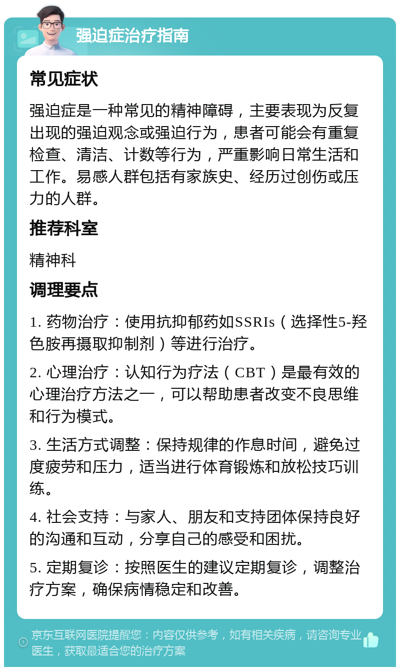 强迫症治疗指南 常见症状 强迫症是一种常见的精神障碍，主要表现为反复出现的强迫观念或强迫行为，患者可能会有重复检查、清洁、计数等行为，严重影响日常生活和工作。易感人群包括有家族史、经历过创伤或压力的人群。 推荐科室 精神科 调理要点 1. 药物治疗：使用抗抑郁药如SSRIs（选择性5-羟色胺再摄取抑制剂）等进行治疗。 2. 心理治疗：认知行为疗法（CBT）是最有效的心理治疗方法之一，可以帮助患者改变不良思维和行为模式。 3. 生活方式调整：保持规律的作息时间，避免过度疲劳和压力，适当进行体育锻炼和放松技巧训练。 4. 社会支持：与家人、朋友和支持团体保持良好的沟通和互动，分享自己的感受和困扰。 5. 定期复诊：按照医生的建议定期复诊，调整治疗方案，确保病情稳定和改善。