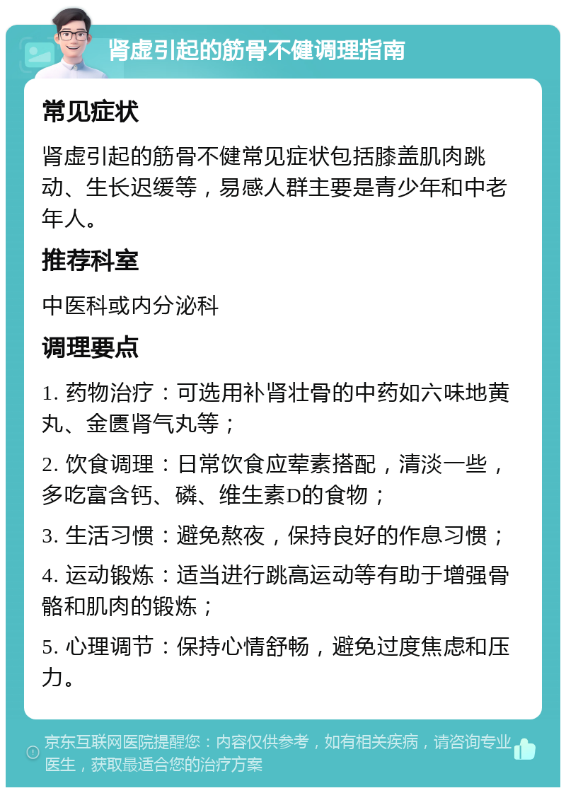 肾虚引起的筋骨不健调理指南 常见症状 肾虚引起的筋骨不健常见症状包括膝盖肌肉跳动、生长迟缓等，易感人群主要是青少年和中老年人。 推荐科室 中医科或内分泌科 调理要点 1. 药物治疗：可选用补肾壮骨的中药如六味地黄丸、金匮肾气丸等； 2. 饮食调理：日常饮食应荤素搭配，清淡一些，多吃富含钙、磷、维生素D的食物； 3. 生活习惯：避免熬夜，保持良好的作息习惯； 4. 运动锻炼：适当进行跳高运动等有助于增强骨骼和肌肉的锻炼； 5. 心理调节：保持心情舒畅，避免过度焦虑和压力。