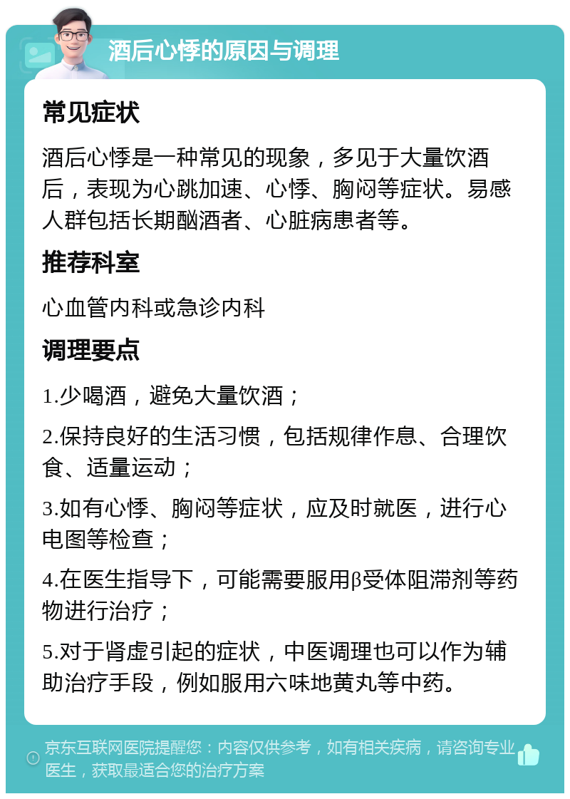 酒后心悸的原因与调理 常见症状 酒后心悸是一种常见的现象，多见于大量饮酒后，表现为心跳加速、心悸、胸闷等症状。易感人群包括长期酗酒者、心脏病患者等。 推荐科室 心血管内科或急诊内科 调理要点 1.少喝酒，避免大量饮酒； 2.保持良好的生活习惯，包括规律作息、合理饮食、适量运动； 3.如有心悸、胸闷等症状，应及时就医，进行心电图等检查； 4.在医生指导下，可能需要服用β受体阻滞剂等药物进行治疗； 5.对于肾虚引起的症状，中医调理也可以作为辅助治疗手段，例如服用六味地黄丸等中药。