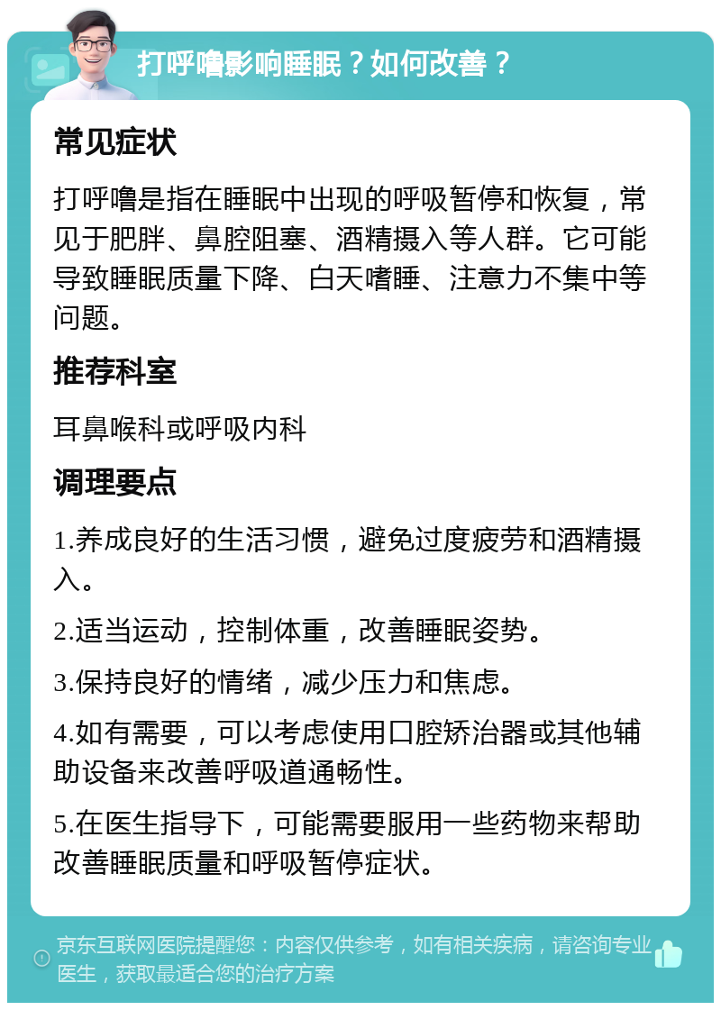 打呼噜影响睡眠？如何改善？ 常见症状 打呼噜是指在睡眠中出现的呼吸暂停和恢复，常见于肥胖、鼻腔阻塞、酒精摄入等人群。它可能导致睡眠质量下降、白天嗜睡、注意力不集中等问题。 推荐科室 耳鼻喉科或呼吸内科 调理要点 1.养成良好的生活习惯，避免过度疲劳和酒精摄入。 2.适当运动，控制体重，改善睡眠姿势。 3.保持良好的情绪，减少压力和焦虑。 4.如有需要，可以考虑使用口腔矫治器或其他辅助设备来改善呼吸道通畅性。 5.在医生指导下，可能需要服用一些药物来帮助改善睡眠质量和呼吸暂停症状。