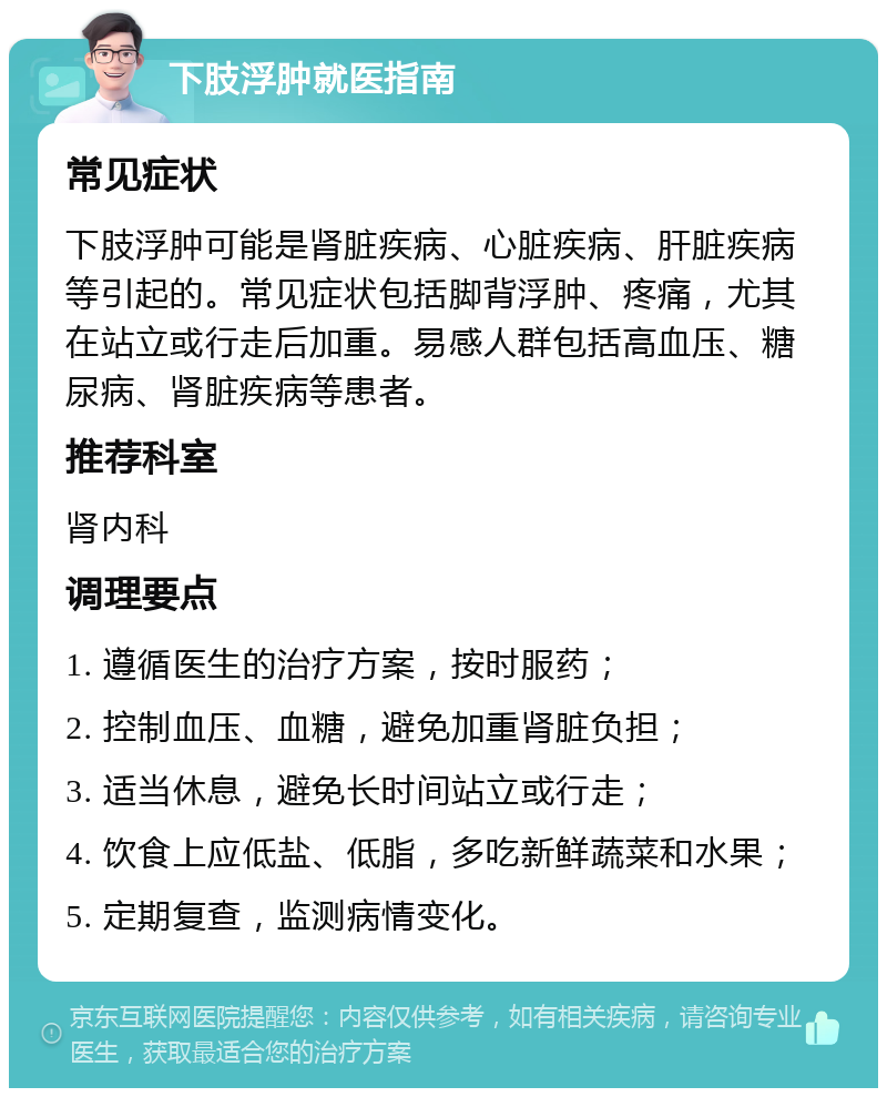 下肢浮肿就医指南 常见症状 下肢浮肿可能是肾脏疾病、心脏疾病、肝脏疾病等引起的。常见症状包括脚背浮肿、疼痛，尤其在站立或行走后加重。易感人群包括高血压、糖尿病、肾脏疾病等患者。 推荐科室 肾内科 调理要点 1. 遵循医生的治疗方案，按时服药； 2. 控制血压、血糖，避免加重肾脏负担； 3. 适当休息，避免长时间站立或行走； 4. 饮食上应低盐、低脂，多吃新鲜蔬菜和水果； 5. 定期复查，监测病情变化。