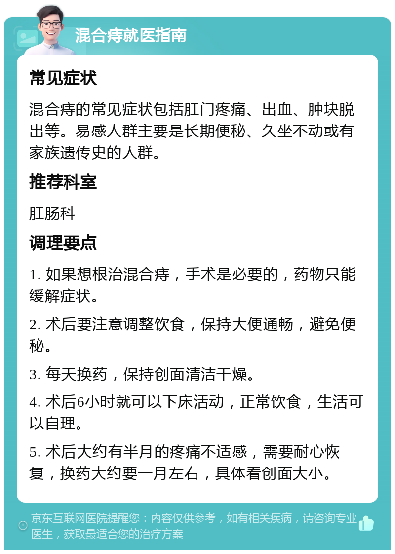 混合痔就医指南 常见症状 混合痔的常见症状包括肛门疼痛、出血、肿块脱出等。易感人群主要是长期便秘、久坐不动或有家族遗传史的人群。 推荐科室 肛肠科 调理要点 1. 如果想根治混合痔，手术是必要的，药物只能缓解症状。 2. 术后要注意调整饮食，保持大便通畅，避免便秘。 3. 每天换药，保持创面清洁干燥。 4. 术后6小时就可以下床活动，正常饮食，生活可以自理。 5. 术后大约有半月的疼痛不适感，需要耐心恢复，换药大约要一月左右，具体看创面大小。