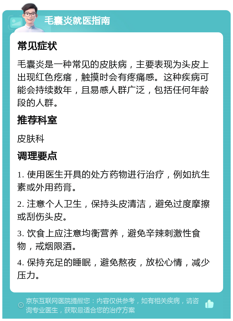 毛囊炎就医指南 常见症状 毛囊炎是一种常见的皮肤病，主要表现为头皮上出现红色疙瘩，触摸时会有疼痛感。这种疾病可能会持续数年，且易感人群广泛，包括任何年龄段的人群。 推荐科室 皮肤科 调理要点 1. 使用医生开具的处方药物进行治疗，例如抗生素或外用药膏。 2. 注意个人卫生，保持头皮清洁，避免过度摩擦或刮伤头皮。 3. 饮食上应注意均衡营养，避免辛辣刺激性食物，戒烟限酒。 4. 保持充足的睡眠，避免熬夜，放松心情，减少压力。