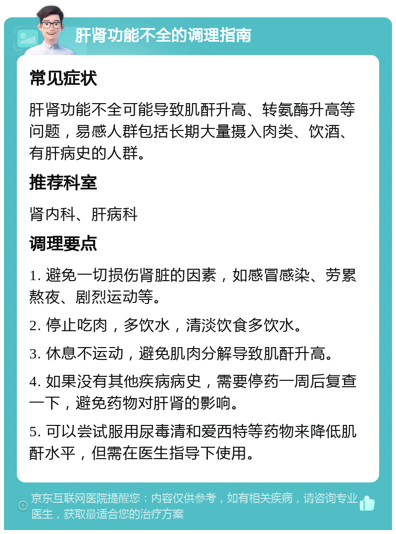 肝肾功能不全的调理指南 常见症状 肝肾功能不全可能导致肌酐升高、转氨酶升高等问题，易感人群包括长期大量摄入肉类、饮酒、有肝病史的人群。 推荐科室 肾内科、肝病科 调理要点 1. 避免一切损伤肾脏的因素，如感冒感染、劳累熬夜、剧烈运动等。 2. 停止吃肉，多饮水，清淡饮食多饮水。 3. 休息不运动，避免肌肉分解导致肌酐升高。 4. 如果没有其他疾病病史，需要停药一周后复查一下，避免药物对肝肾的影响。 5. 可以尝试服用尿毒清和爱西特等药物来降低肌酐水平，但需在医生指导下使用。