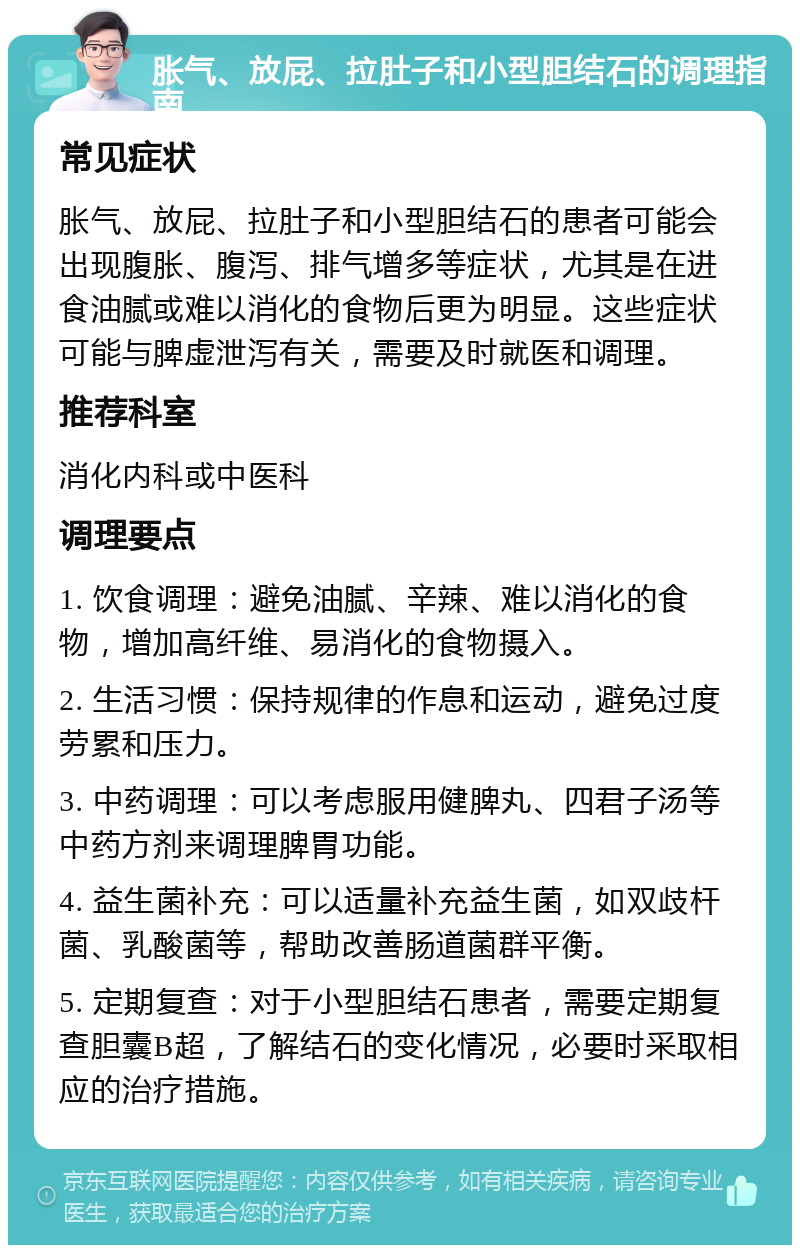 胀气、放屁、拉肚子和小型胆结石的调理指南 常见症状 胀气、放屁、拉肚子和小型胆结石的患者可能会出现腹胀、腹泻、排气增多等症状，尤其是在进食油腻或难以消化的食物后更为明显。这些症状可能与脾虚泄泻有关，需要及时就医和调理。 推荐科室 消化内科或中医科 调理要点 1. 饮食调理：避免油腻、辛辣、难以消化的食物，增加高纤维、易消化的食物摄入。 2. 生活习惯：保持规律的作息和运动，避免过度劳累和压力。 3. 中药调理：可以考虑服用健脾丸、四君子汤等中药方剂来调理脾胃功能。 4. 益生菌补充：可以适量补充益生菌，如双歧杆菌、乳酸菌等，帮助改善肠道菌群平衡。 5. 定期复查：对于小型胆结石患者，需要定期复查胆囊B超，了解结石的变化情况，必要时采取相应的治疗措施。