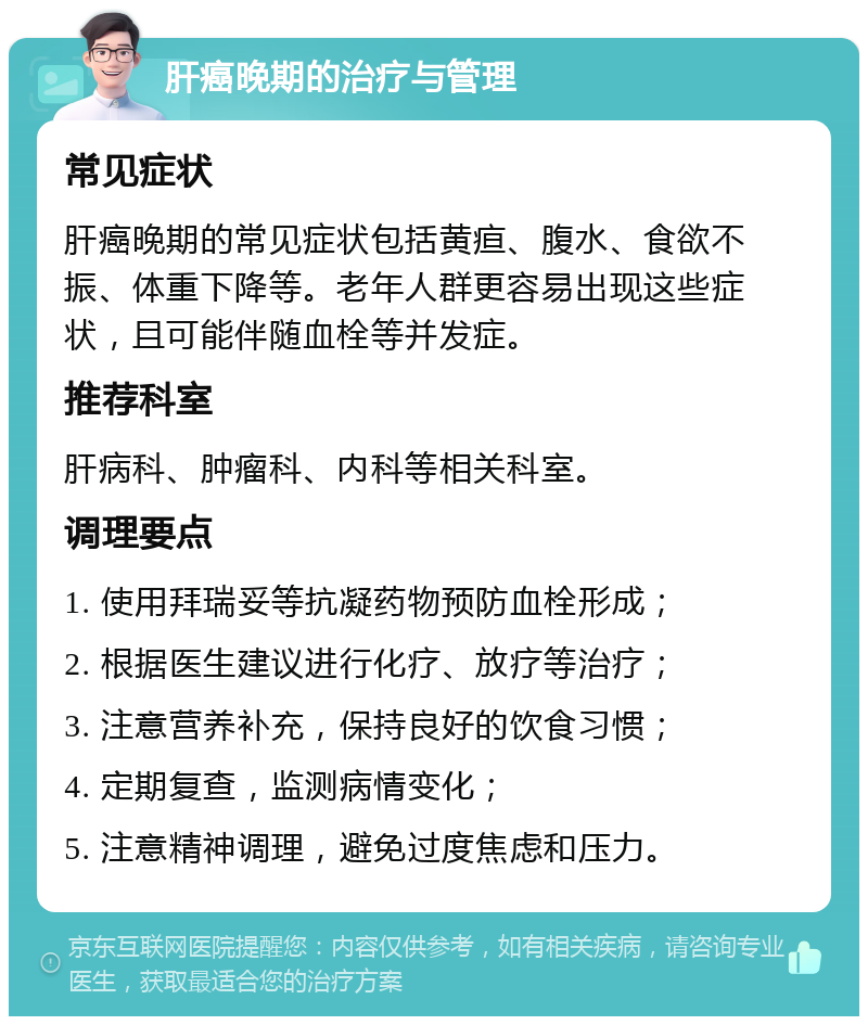 肝癌晚期的治疗与管理 常见症状 肝癌晚期的常见症状包括黄疸、腹水、食欲不振、体重下降等。老年人群更容易出现这些症状，且可能伴随血栓等并发症。 推荐科室 肝病科、肿瘤科、内科等相关科室。 调理要点 1. 使用拜瑞妥等抗凝药物预防血栓形成； 2. 根据医生建议进行化疗、放疗等治疗； 3. 注意营养补充，保持良好的饮食习惯； 4. 定期复查，监测病情变化； 5. 注意精神调理，避免过度焦虑和压力。