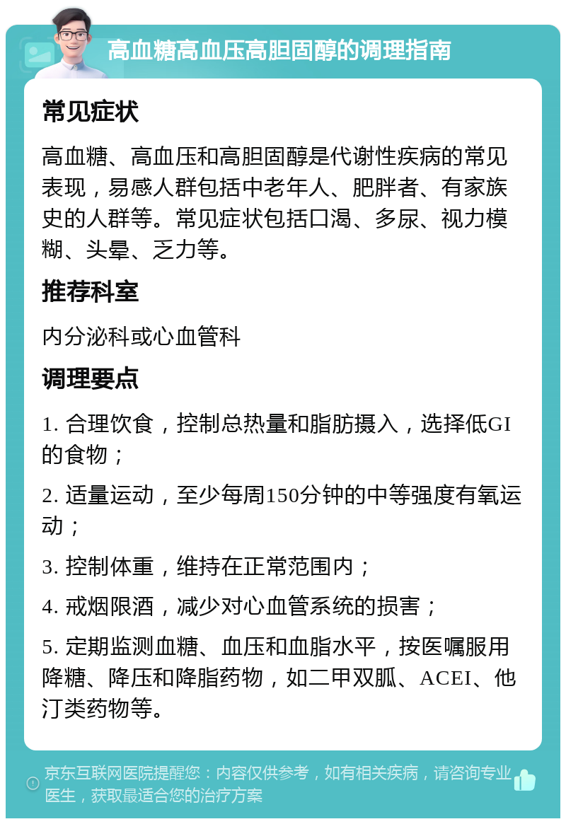 高血糖高血压高胆固醇的调理指南 常见症状 高血糖、高血压和高胆固醇是代谢性疾病的常见表现，易感人群包括中老年人、肥胖者、有家族史的人群等。常见症状包括口渴、多尿、视力模糊、头晕、乏力等。 推荐科室 内分泌科或心血管科 调理要点 1. 合理饮食，控制总热量和脂肪摄入，选择低GI的食物； 2. 适量运动，至少每周150分钟的中等强度有氧运动； 3. 控制体重，维持在正常范围内； 4. 戒烟限酒，减少对心血管系统的损害； 5. 定期监测血糖、血压和血脂水平，按医嘱服用降糖、降压和降脂药物，如二甲双胍、ACEI、他汀类药物等。