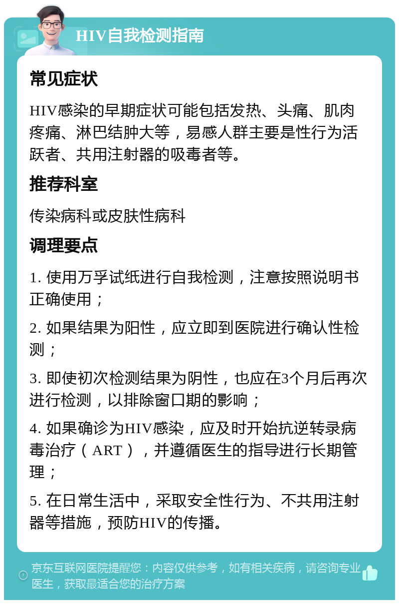 HIV自我检测指南 常见症状 HIV感染的早期症状可能包括发热、头痛、肌肉疼痛、淋巴结肿大等，易感人群主要是性行为活跃者、共用注射器的吸毒者等。 推荐科室 传染病科或皮肤性病科 调理要点 1. 使用万孚试纸进行自我检测，注意按照说明书正确使用； 2. 如果结果为阳性，应立即到医院进行确认性检测； 3. 即使初次检测结果为阴性，也应在3个月后再次进行检测，以排除窗口期的影响； 4. 如果确诊为HIV感染，应及时开始抗逆转录病毒治疗（ART），并遵循医生的指导进行长期管理； 5. 在日常生活中，采取安全性行为、不共用注射器等措施，预防HIV的传播。