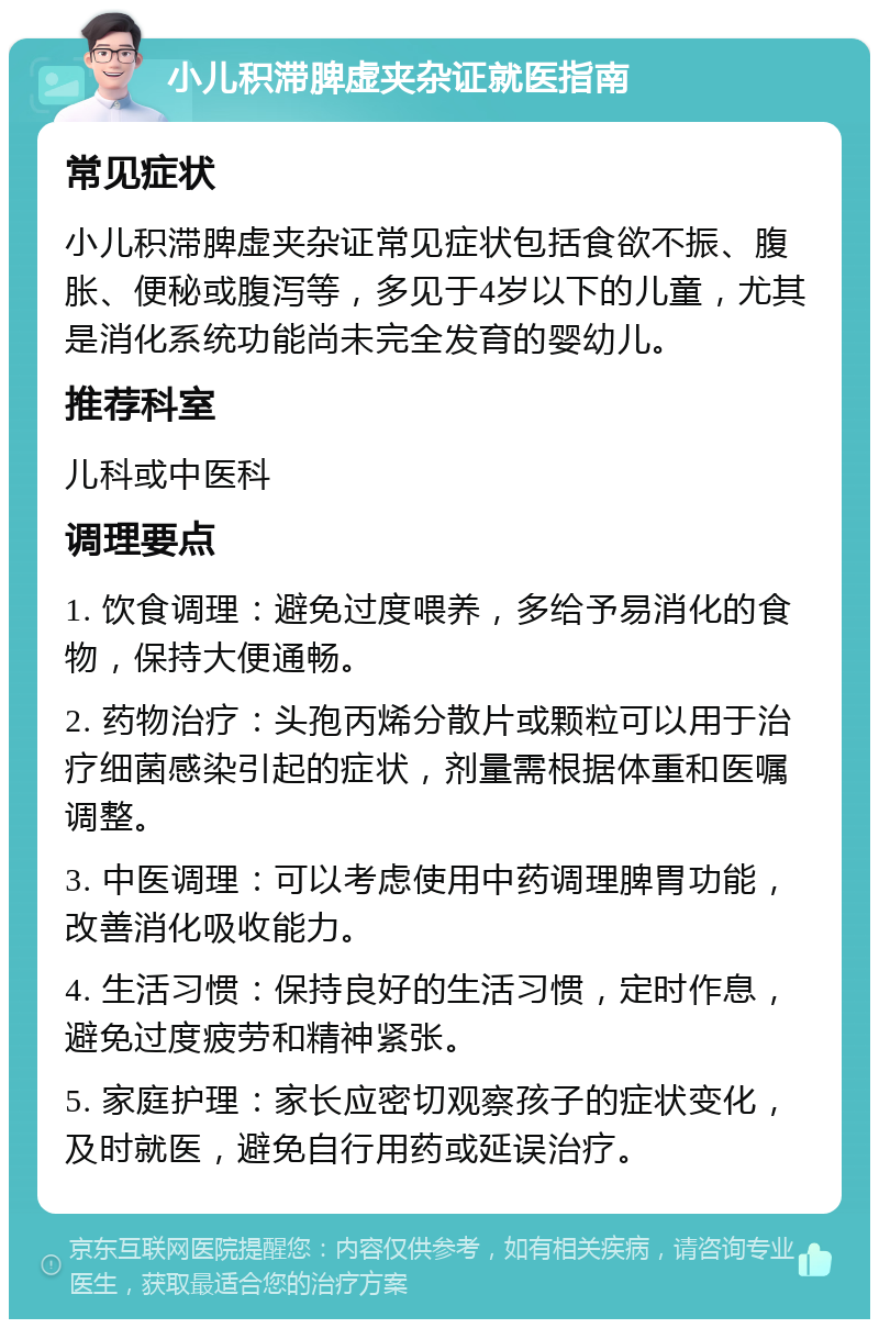 小儿积滞脾虚夹杂证就医指南 常见症状 小儿积滞脾虚夹杂证常见症状包括食欲不振、腹胀、便秘或腹泻等，多见于4岁以下的儿童，尤其是消化系统功能尚未完全发育的婴幼儿。 推荐科室 儿科或中医科 调理要点 1. 饮食调理：避免过度喂养，多给予易消化的食物，保持大便通畅。 2. 药物治疗：头孢丙烯分散片或颗粒可以用于治疗细菌感染引起的症状，剂量需根据体重和医嘱调整。 3. 中医调理：可以考虑使用中药调理脾胃功能，改善消化吸收能力。 4. 生活习惯：保持良好的生活习惯，定时作息，避免过度疲劳和精神紧张。 5. 家庭护理：家长应密切观察孩子的症状变化，及时就医，避免自行用药或延误治疗。