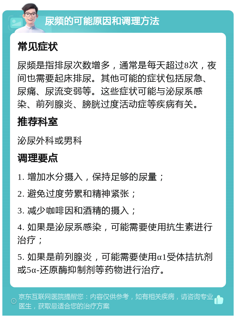 尿频的可能原因和调理方法 常见症状 尿频是指排尿次数增多，通常是每天超过8次，夜间也需要起床排尿。其他可能的症状包括尿急、尿痛、尿流变弱等。这些症状可能与泌尿系感染、前列腺炎、膀胱过度活动症等疾病有关。 推荐科室 泌尿外科或男科 调理要点 1. 增加水分摄入，保持足够的尿量； 2. 避免过度劳累和精神紧张； 3. 减少咖啡因和酒精的摄入； 4. 如果是泌尿系感染，可能需要使用抗生素进行治疗； 5. 如果是前列腺炎，可能需要使用α1受体拮抗剂或5α-还原酶抑制剂等药物进行治疗。