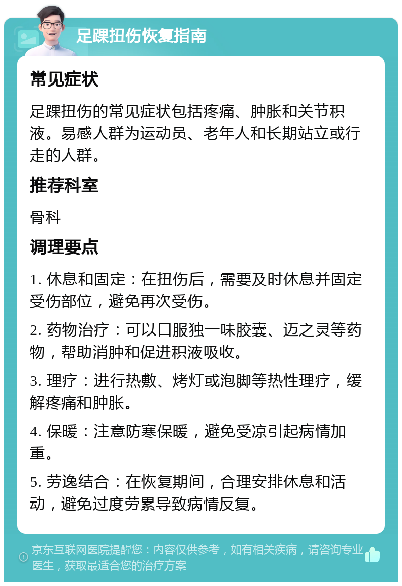 足踝扭伤恢复指南 常见症状 足踝扭伤的常见症状包括疼痛、肿胀和关节积液。易感人群为运动员、老年人和长期站立或行走的人群。 推荐科室 骨科 调理要点 1. 休息和固定：在扭伤后，需要及时休息并固定受伤部位，避免再次受伤。 2. 药物治疗：可以口服独一味胶囊、迈之灵等药物，帮助消肿和促进积液吸收。 3. 理疗：进行热敷、烤灯或泡脚等热性理疗，缓解疼痛和肿胀。 4. 保暖：注意防寒保暖，避免受凉引起病情加重。 5. 劳逸结合：在恢复期间，合理安排休息和活动，避免过度劳累导致病情反复。