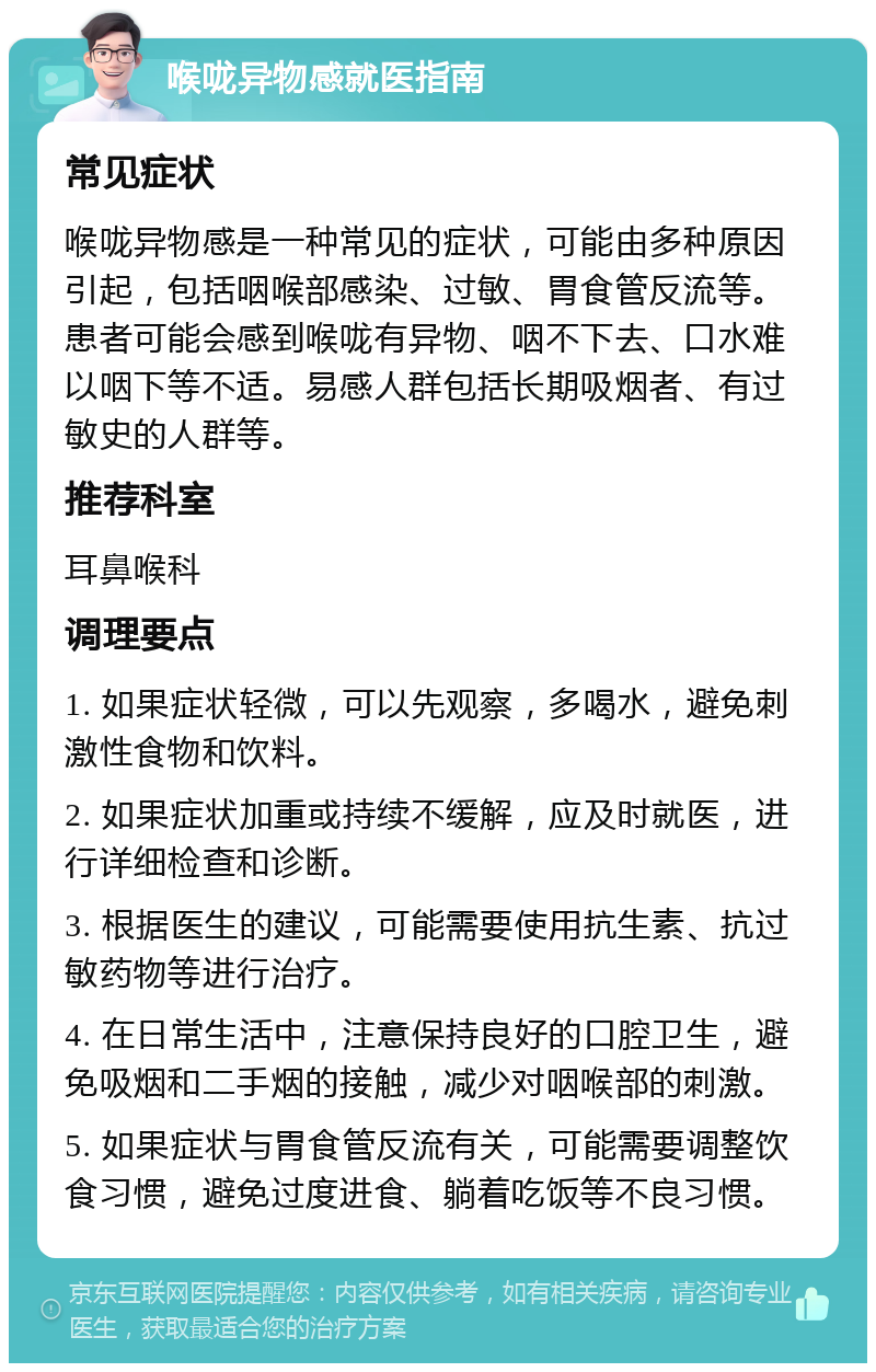 喉咙异物感就医指南 常见症状 喉咙异物感是一种常见的症状，可能由多种原因引起，包括咽喉部感染、过敏、胃食管反流等。患者可能会感到喉咙有异物、咽不下去、口水难以咽下等不适。易感人群包括长期吸烟者、有过敏史的人群等。 推荐科室 耳鼻喉科 调理要点 1. 如果症状轻微，可以先观察，多喝水，避免刺激性食物和饮料。 2. 如果症状加重或持续不缓解，应及时就医，进行详细检查和诊断。 3. 根据医生的建议，可能需要使用抗生素、抗过敏药物等进行治疗。 4. 在日常生活中，注意保持良好的口腔卫生，避免吸烟和二手烟的接触，减少对咽喉部的刺激。 5. 如果症状与胃食管反流有关，可能需要调整饮食习惯，避免过度进食、躺着吃饭等不良习惯。